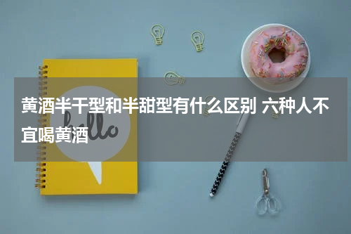 黄酒半干型和半甜型有什么区别 六种人不宜喝黄酒