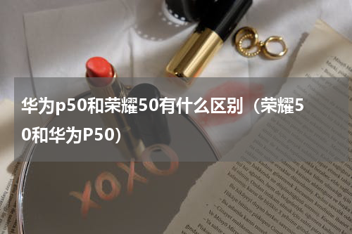 华为p50和荣耀50有什么区别(荣耀50和华为P50)