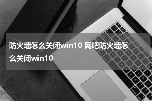 防火墙怎么关闭win10 网吧防火墙怎么关闭win10