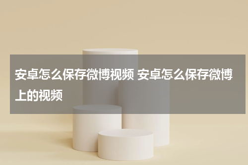安卓怎么保存微博视频 安卓怎么保存微博上的视频