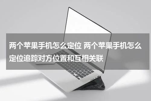 两个苹果手机怎么定位 两个苹果手机怎么定位追踪对方位置和互相关联