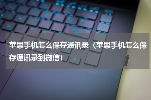 苹果手机怎么保存通讯录（苹果手机怎么保存通讯录到微信）