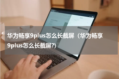 华为畅享9plus怎么长截屏(华为畅享9plus怎么长截屏?)