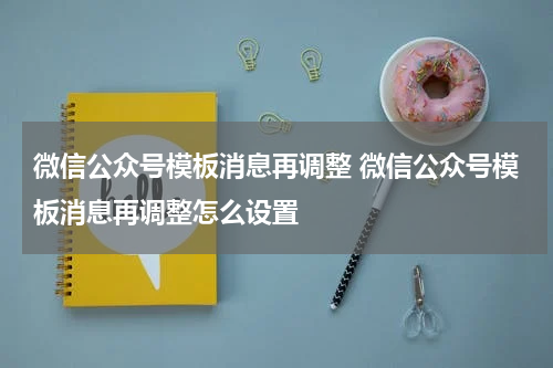 微信公众号模板消息再调整 微信公众号模板消息再调整怎么设置
