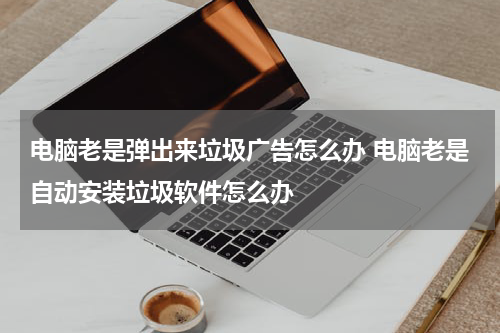 电脑老是弹出来垃圾广告怎么办 电脑老是自动安装垃圾软件怎么办