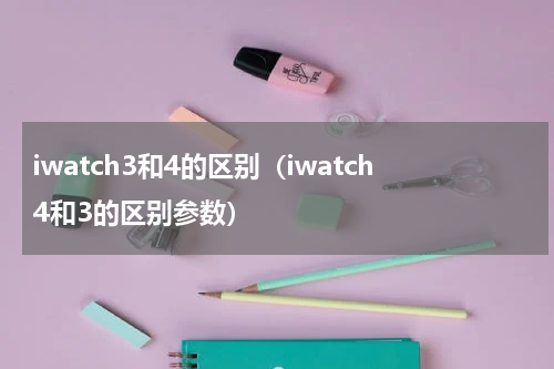 iwatch3和4的区别（iwatch4和3的区别参数）