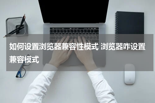 如何设置浏览器兼容性模式 浏览器咋设置兼容模式