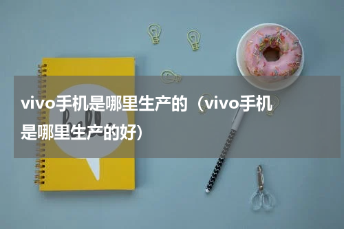 vivo手机是哪里生产的（vivo手机是哪里生产的好）