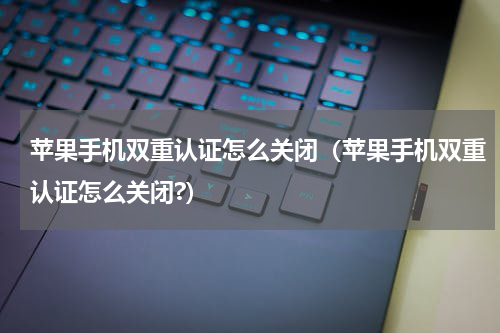 苹果手机双重认证怎么关闭（苹果手机双重认证怎么关闭?）