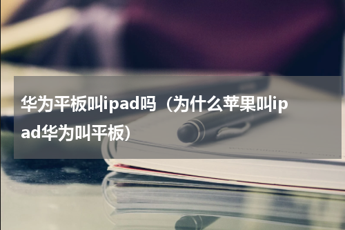 华为平板叫ipad吗（为什么苹果叫ipad华为叫平板）