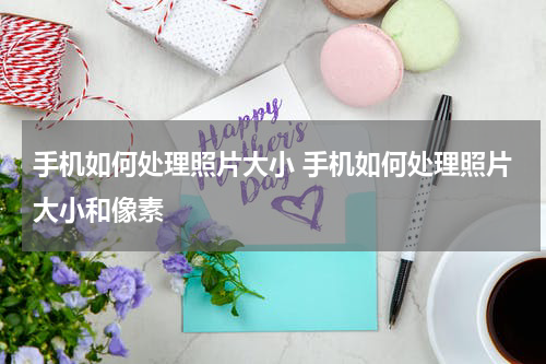 手机如何处理照片大小 手机如何处理照片大小和像素