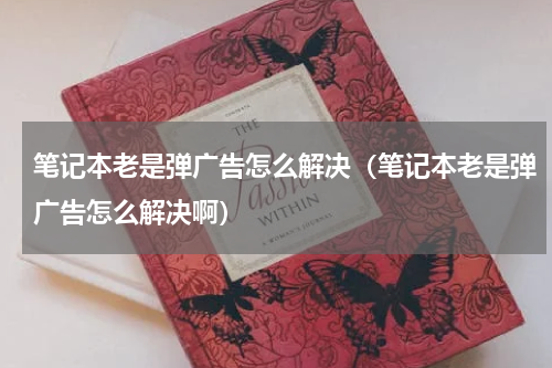 笔记本老是弹广告怎么解决（笔记本老是弹广告怎么解决啊）