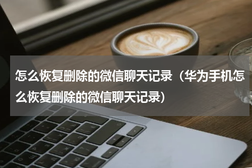 怎么恢复删除的微信聊天记录（华为手机怎么恢复删除的微信聊天记录）