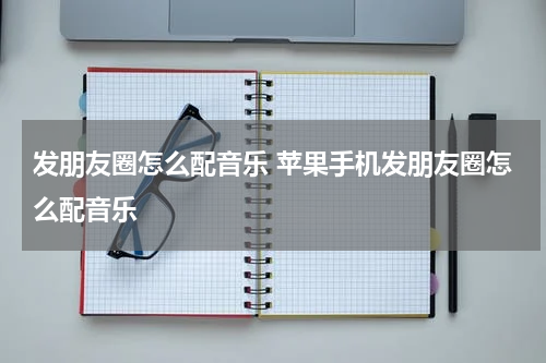 发朋友圈怎么配音乐 苹果手机发朋友圈怎么配音乐