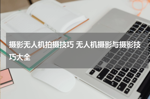 摄影无人机拍摄技巧 无人机摄影与摄影技巧大全