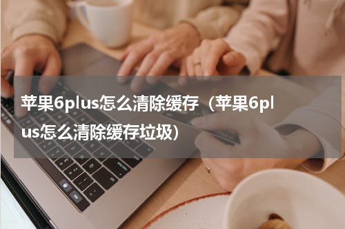 苹果6plus怎么清除缓存（苹果6plus怎么清除缓存垃圾）