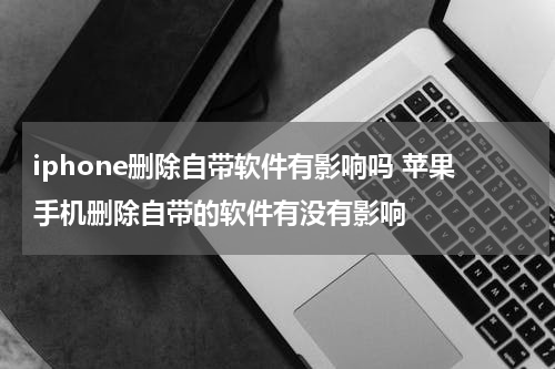 iphone删除自带软件有影响吗 苹果手机删除自带的软件有没有影响