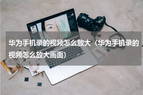 华为手机录的视频怎么放大（华为手机录的视频怎么放大画面）