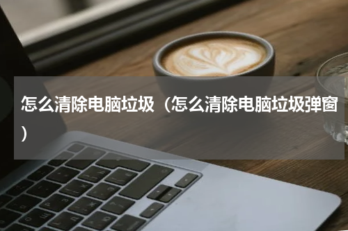 怎么清除电脑垃圾（怎么清除电脑垃圾弹窗）