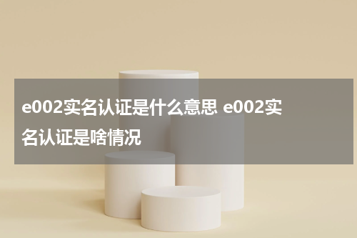 e002实名认证是什么意思 e002实名认证是啥情况
