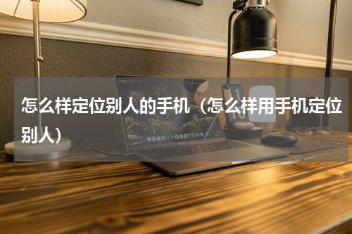 怎么样定位别人的手机(怎么样用手机定位别人)