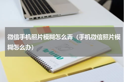 微信手机照片模糊怎么弄（手机微信照片模糊怎么办）