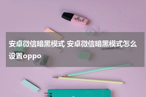 安卓微信暗黑模式 安卓微信暗黑模式怎么设置oppo