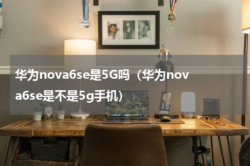 华为nova6se是5G吗（华为nova6se是不是5g手机）
