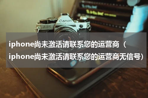 iphone尚未激活请联系您的运营商（iphone尚未激活请联系您的运营商无信号）