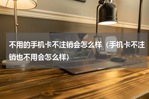 不用的手机卡不注销会怎么样（手机卡不注销也不用会怎么样）