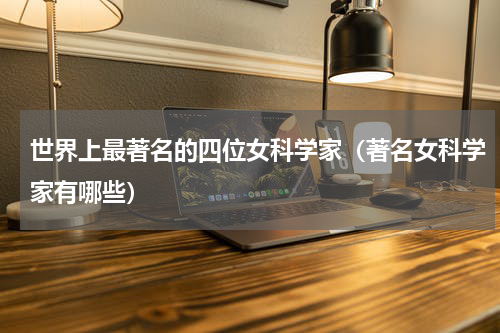 世界上最著名的四位女科学家（著名女科学家有哪些）