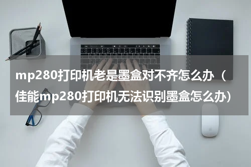 mp280打印机老是墨盒对不齐怎么办(佳能mp280打印机无法识别墨盒怎么办)
