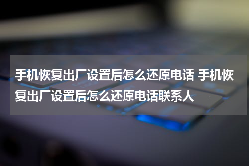 手机恢复出厂设置后怎么还原电话 手机恢复出厂设置后怎么还原电话联系人