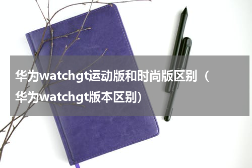 华为watchgt运动版和时尚版区别（华为watchgt版本区别）