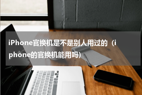 iPhone官换机是不是别人用过的（iphone的官换机能用吗）