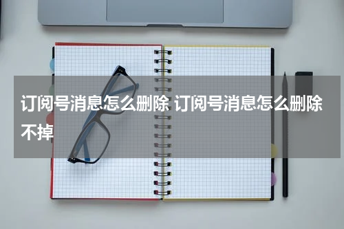 订阅号消息怎么删除 订阅号消息怎么删除不掉