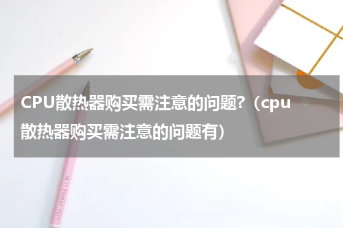 CPU散热器购买需注意的问题?（cpu散热器购买需注意的问题有）