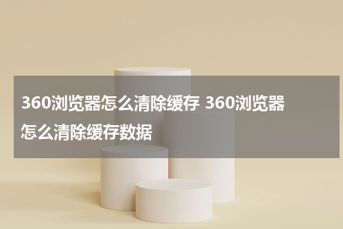 360浏览器怎么清除缓存 360浏览器怎么清除缓存数据