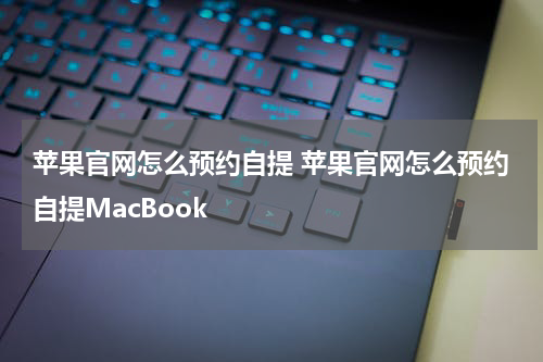 苹果官网怎么预约自提 苹果官网怎么预约自提MacBook