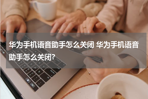 华为手机语音助手怎么关闭 华为手机语音助手怎么关闭?
