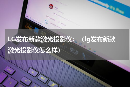 LG发布新款激光投影仪：（lg发布新款激光投影仪怎么样）
