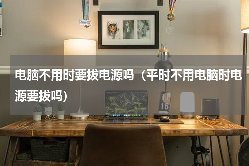电脑不用时要拔电源吗（平时不用电脑时电源要拔吗）