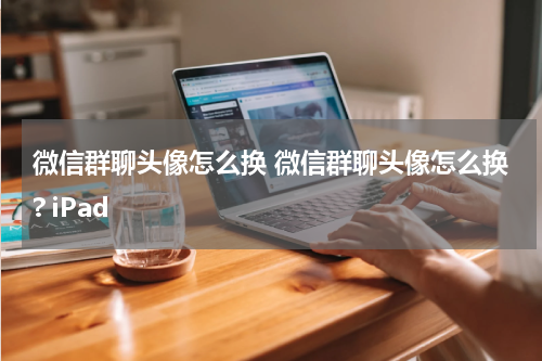 微信群聊头像怎么换 微信群聊头像怎么换? iPad