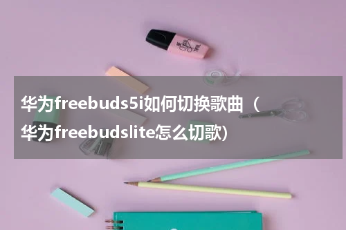 华为freebuds5i如何切换歌曲(华为freebudslite怎么切歌)