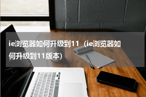 ie浏览器如何升级到11(ie浏览器如何升级到11版本)