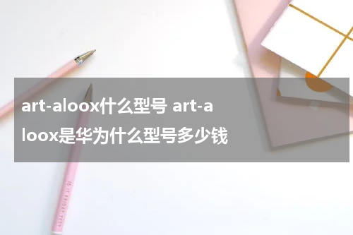 art-aloox什么型号 art-aloox是华为什么型号多少钱