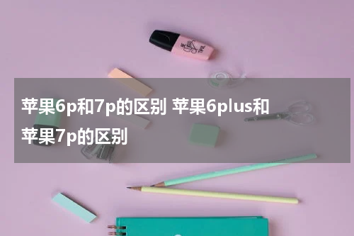 苹果6p和7p的区别 苹果6plus和苹果7p的区别