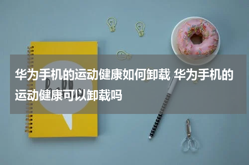 华为手机的运动健康如何卸载 华为手机的运动健康可以卸载吗