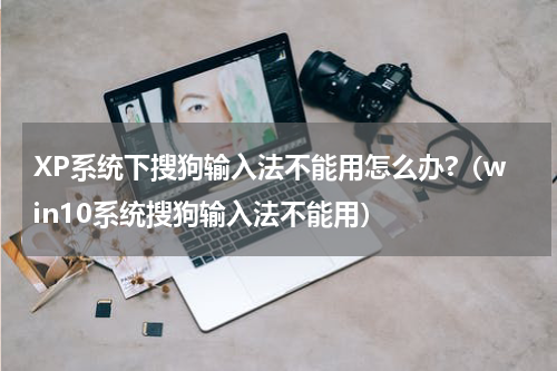 XP系统下搜狗输入法不能用怎么办?（win10系统搜狗输入法不能用）