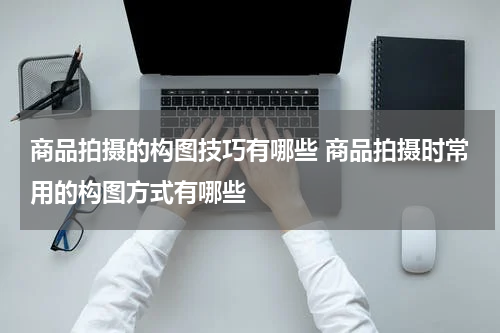 商品拍摄的构图技巧有哪些 商品拍摄时常用的构图方式有哪些